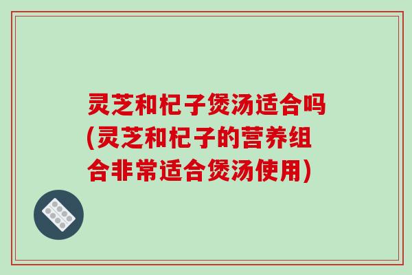 灵芝和杞子煲汤适合吗(灵芝和杞子的营养组合非常适合煲汤使用) 灵芝和杞子煲汤适合吗(灵芝和杞子的营养组合非常适合煲汤使用)