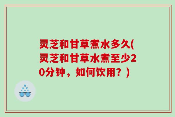 灵芝和甘草煮水多久(灵芝和甘草水煮至少20分钟,如何饮用?) 灵芝和甘草煮水多久(灵芝和甘草水煮至少20分钟,如何饮用?)