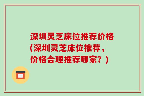 深圳灵芝床位推荐价格(深圳灵芝床位推荐,价格合理推荐哪家?) 深圳灵芝床位推荐价格(深圳灵芝床位推荐,价格合理推荐哪家?)