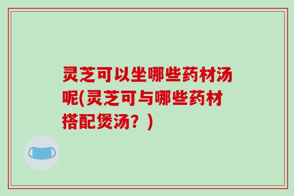 灵芝可以坐哪些药材汤呢(灵芝可与哪些药材搭配煲汤?) 灵芝可以坐哪些药材汤呢(灵芝可与哪些药材搭配煲汤?)