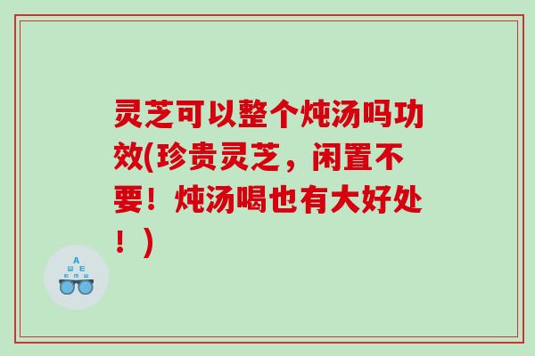 灵芝可以整个炖汤吗功效(珍贵灵芝,闲置不要!炖汤喝也有大好处!) 灵芝可以整个炖汤吗功效(珍贵灵芝,闲置不要!炖汤喝也有大好处!)