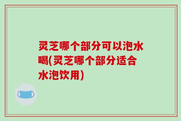 灵芝哪个部分可以泡水喝(灵芝哪个部分适合水泡饮用) 灵芝哪个部分可以泡水喝(灵芝哪个部分适合水泡饮用)