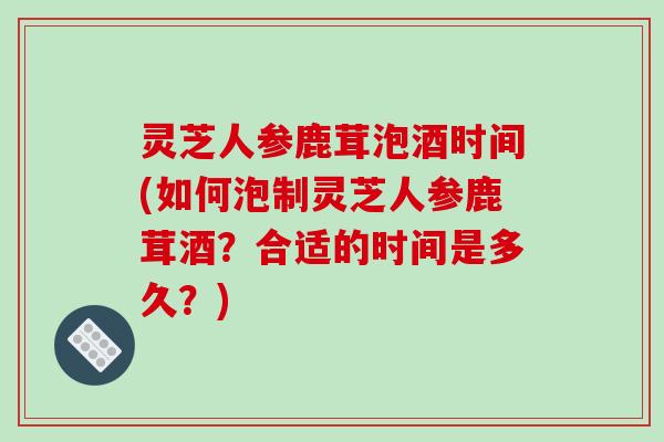 灵芝人参鹿茸泡酒时间(如何泡制灵芝人参鹿茸酒？合适的时间是多久？)