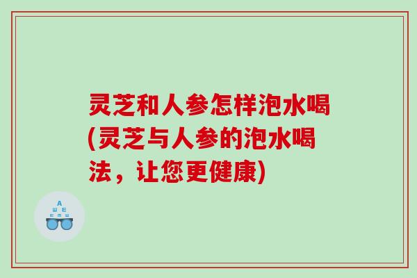 灵芝和人参怎样泡水喝(灵芝与人参的泡水喝法,让您更健康) 灵芝和人参怎样泡水喝(灵芝与人参的泡水喝法,让您更健康)