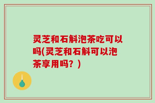 灵芝和石斛泡茶吃可以吗(灵芝和石斛可以泡茶享用吗?) 灵芝和石斛泡茶吃可以吗(灵芝和石斛可以泡茶享用吗?)
