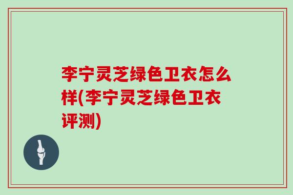 李宁灵芝绿色卫衣怎么样(李宁灵芝绿色卫衣评测) 李宁灵芝绿色卫衣怎么样(李宁灵芝绿色卫衣评测)