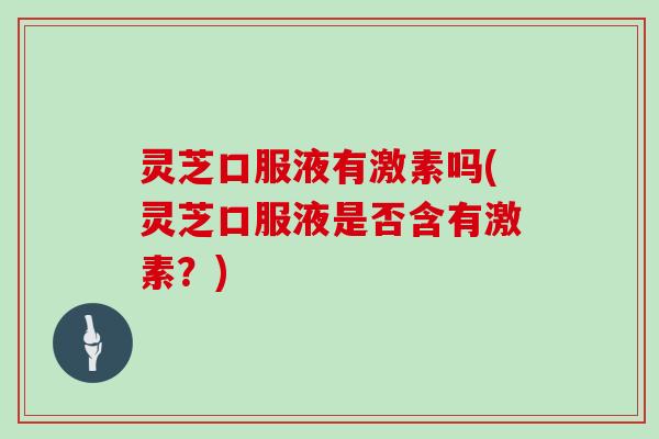 灵芝口服液有激素吗(灵芝口服液是否含有激素?) 灵芝口服液有激素吗(灵芝口服液是否含有激素?)