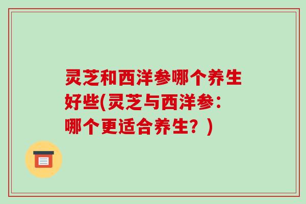 灵芝和西洋参哪个养生好些(灵芝与西洋参:哪个更适合养生?) 灵芝和西洋参哪个养生好些(灵芝与西洋参:哪个更适合养生?)