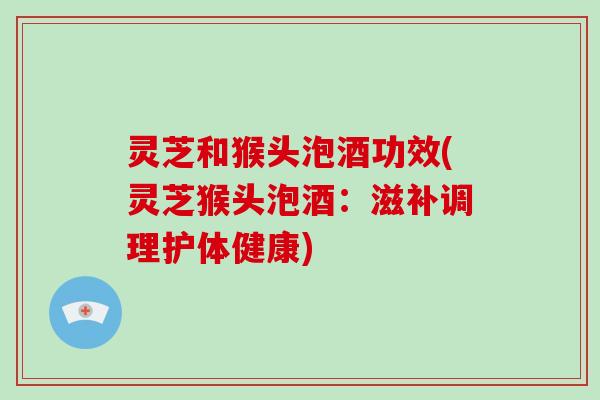 灵芝和猴头泡酒功效(灵芝猴头泡酒:滋补调理护体健康) 灵芝和猴头泡酒功效(灵芝猴头泡酒:滋补调理护体健康)