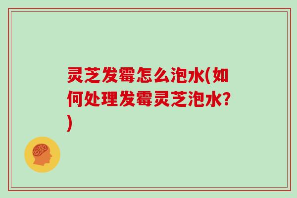 灵芝发霉怎么泡水(如何处理发霉灵芝泡水?) 灵芝发霉怎么泡水(如何处理发霉灵芝泡水?)