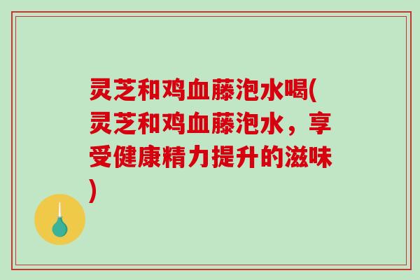 灵芝和鸡藤泡水喝(灵芝和鸡藤泡水,享受健康精力提升的滋味) 灵芝和鸡藤泡水喝(灵芝和鸡藤泡水,享受健康精力提升的滋味)