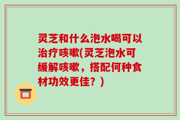 灵芝和什么泡水喝可以(灵芝泡水可缓解,搭配何种食材功效更佳?) 灵芝和什么泡水喝可以(灵芝泡水可缓解,搭配何种食材功效更佳?)