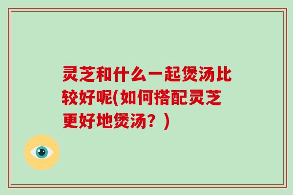 灵芝和什么一起煲汤比较好呢(如何搭配灵芝更好地煲汤？)