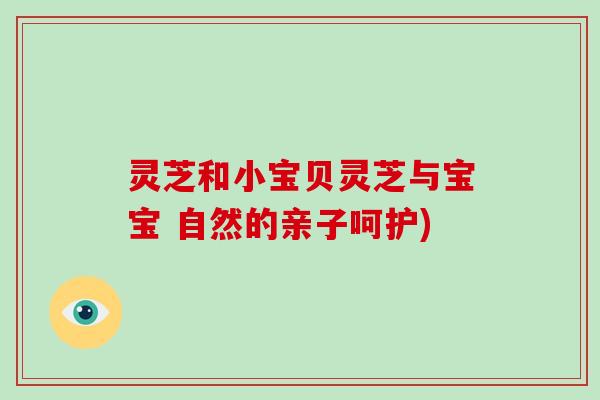灵芝和小宝贝灵芝与宝宝 自然的亲子呵护) 灵芝和小宝贝灵芝与宝宝 自然的亲子呵护)