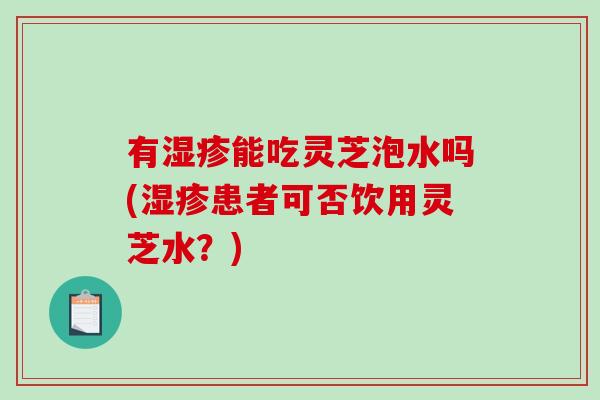 有能吃灵芝泡水吗(患者可否饮用灵芝水?) 有能吃灵芝泡水吗(患者可否饮用灵芝水?)