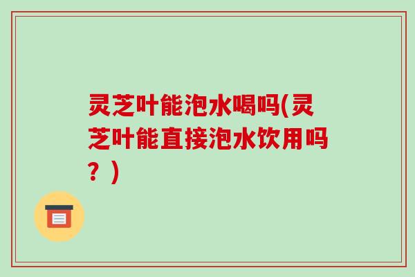 灵芝叶能泡水喝吗(灵芝叶能直接泡水饮用吗?) 灵芝叶能泡水喝吗(灵芝叶能直接泡水饮用吗?)