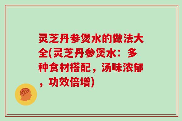 灵芝丹参煲水的做法大全(灵芝丹参煲水:多种食材搭配,汤味浓郁,功效倍增) 灵芝丹参煲水的做法大全(灵芝丹参煲水:多种食材搭配,汤味浓郁,功效倍增)