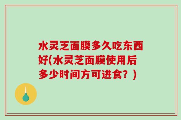 水灵芝面膜多久吃东西好(水灵芝面膜使用后多少时间方可进食?) 水灵芝面膜多久吃东西好(水灵芝面膜使用后多少时间方可进食?)