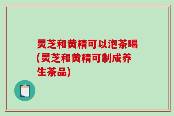 灵芝和黄精可以泡茶喝(灵芝和黄精可制成养生茶品) 灵芝和黄精可以泡茶喝(灵芝和黄精可制成养生茶品)