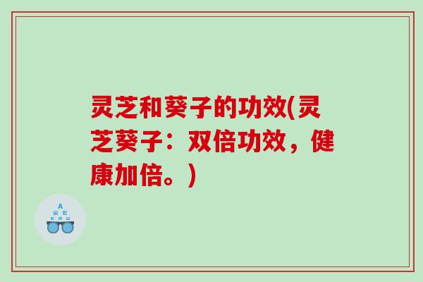 灵芝和葵子的功效(灵芝葵子:双倍功效,健康加倍。) 灵芝和葵子的功效(灵芝葵子:双倍功效,健康加倍。)