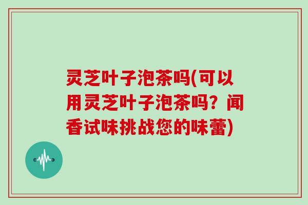 灵芝叶子泡茶吗(可以用灵芝叶子泡茶吗?闻香试味挑战您的味蕾) 灵芝叶子泡茶吗(可以用灵芝叶子泡茶吗?闻香试味挑战您的味蕾)