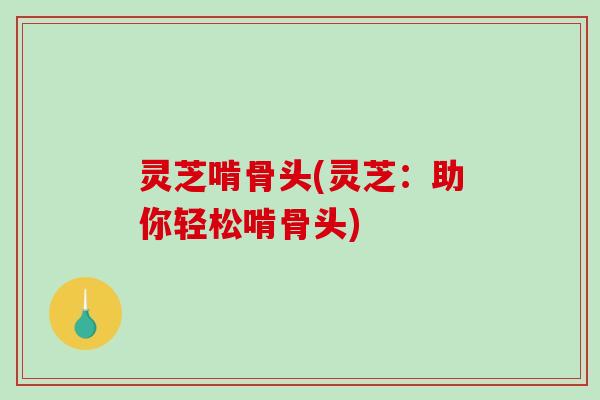 灵芝啃骨头(灵芝:助你轻松啃骨头) 灵芝啃骨头(灵芝:助你轻松啃骨头)