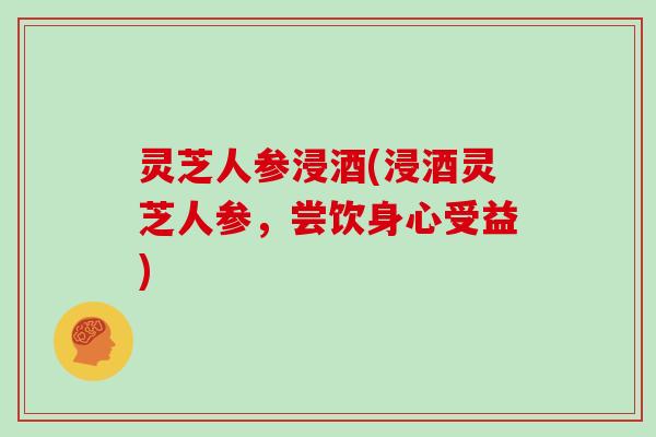 灵芝人参浸酒(浸酒灵芝人参,尝饮身心受益) 灵芝人参浸酒(浸酒灵芝人参,尝饮身心受益)