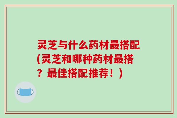 灵芝与什么药材搭配(灵芝和哪种药材搭？佳搭配推荐！)