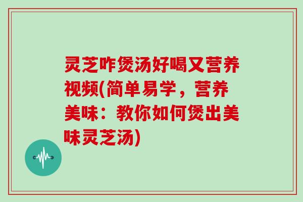 灵芝咋煲汤好喝又营养视频(简单易学,营养美味:教你如何煲出美味灵芝汤) 灵芝咋煲汤好喝又营养视频(简单易学,营养美味:教你如何煲出美味灵芝汤)