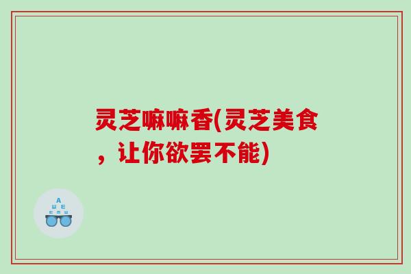 灵芝嘛嘛香(灵芝美食,让你欲罢不能) 灵芝嘛嘛香(灵芝美食,让你欲罢不能)