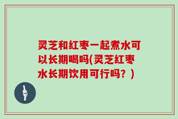 灵芝和红枣一起煮水可以长期喝吗(灵芝红枣水长期饮用可行吗?) 灵芝和红枣一起煮水可以长期喝吗(灵芝红枣水长期饮用可行吗?)
