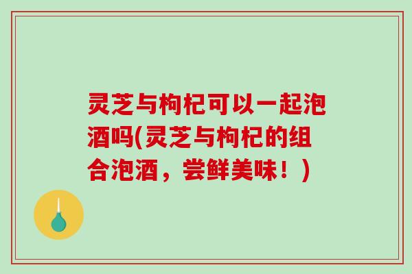 灵芝与枸杞可以一起泡酒吗(灵芝与枸杞的组合泡酒,尝鲜美味!) 灵芝与枸杞可以一起泡酒吗(灵芝与枸杞的组合泡酒,尝鲜美味!)