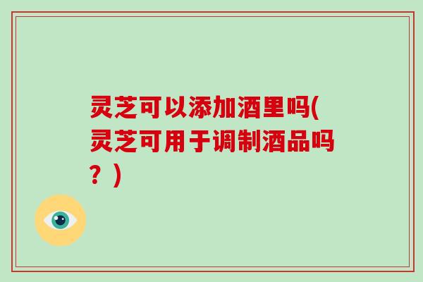 灵芝可以添加酒里吗(灵芝可用于调制酒品吗?) 灵芝可以添加酒里吗(灵芝可用于调制酒品吗?)