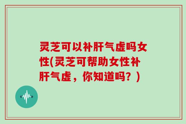 灵芝可以虚吗女性(灵芝可帮助女性虚,你知道吗?) 灵芝可以虚吗女性(灵芝可帮助女性虚,你知道吗?)