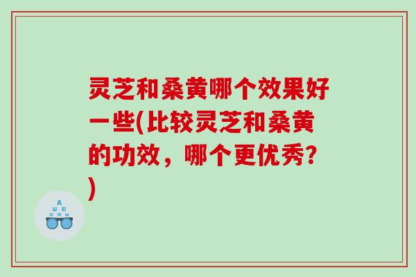 灵芝和桑黄哪个效果好一些(比较灵芝和桑黄的功效，哪个更优秀？)