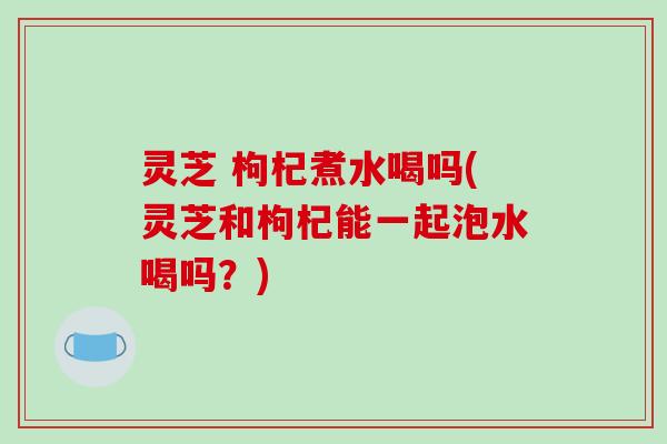 灵芝 枸杞煮水喝吗(灵芝和枸杞能一起泡水喝吗？)