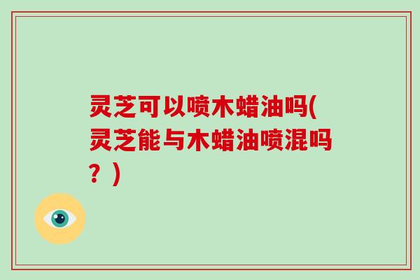 灵芝可以喷木蜡油吗(灵芝能与木蜡油喷混吗？)
