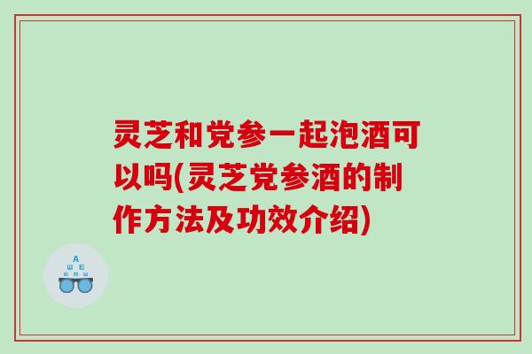 灵芝和党参一起泡酒可以吗(灵芝党参酒的制作方法及功效介绍) 灵芝和党参一起泡酒可以吗(灵芝党参酒的制作方法及功效介绍)