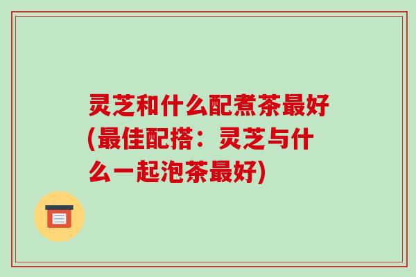 灵芝和什么配煮茶好(佳配搭:灵芝与什么一起泡茶好) 灵芝和什么配煮茶好(佳配搭:灵芝与什么一起泡茶好)