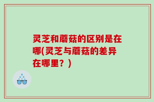 灵芝和蘑菇的区别是在哪(灵芝与蘑菇的差异在哪里?) 灵芝和蘑菇的区别是在哪(灵芝与蘑菇的差异在哪里?)