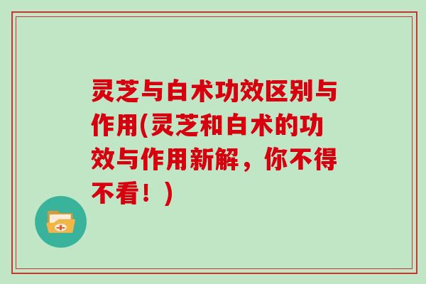 灵芝与白术功效区别与作用(灵芝和白术的功效与作用新解,你不得不看!) 灵芝与白术功效区别与作用(灵芝和白术的功效与作用新解,你不得不看!)