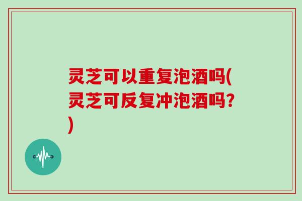 灵芝可以重复泡酒吗(灵芝可反复冲泡酒吗？)