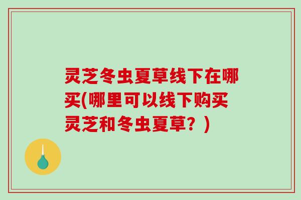 灵芝冬虫夏草线下在哪买(哪里可以线下购买灵芝和冬虫夏草？)