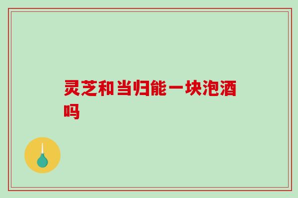 灵芝和当归能一块泡酒吗 灵芝和当归能一块泡酒吗