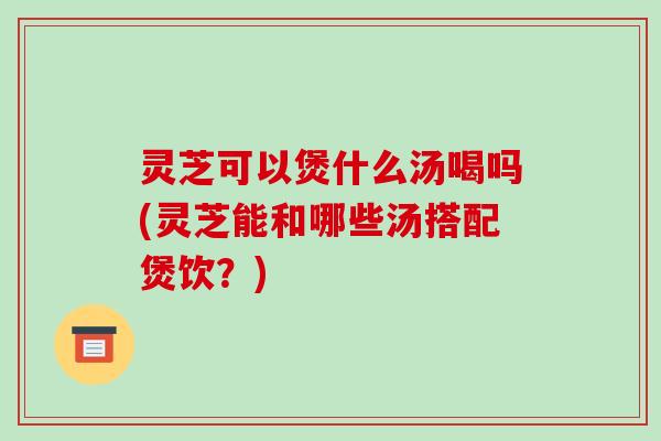 灵芝可以煲什么汤喝吗(灵芝能和哪些汤搭配煲饮？)