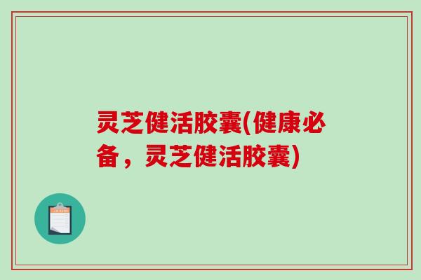 灵芝健活胶囊(健康必备,灵芝健活胶囊) 灵芝健活胶囊(健康必备,灵芝健活胶囊)
