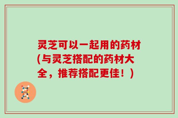 灵芝可以一起用的药材(与灵芝搭配的药材大全,推荐搭配更佳!) 灵芝可以一起用的药材(与灵芝搭配的药材大全,推荐搭配更佳!)