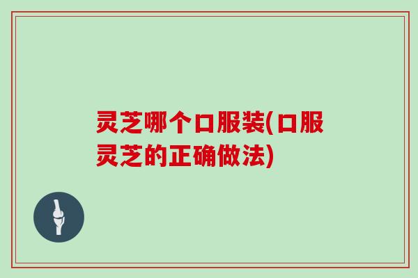 灵芝哪个口服装(口服灵芝的正确做法) 灵芝哪个口服装(口服灵芝的正确做法)
