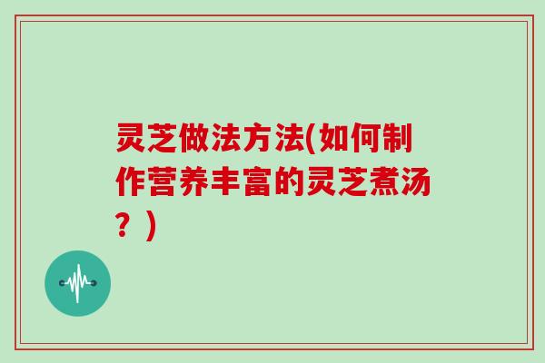 灵芝做法方法(如何制作营养丰富的灵芝煮汤?) 灵芝做法方法(如何制作营养丰富的灵芝煮汤?)