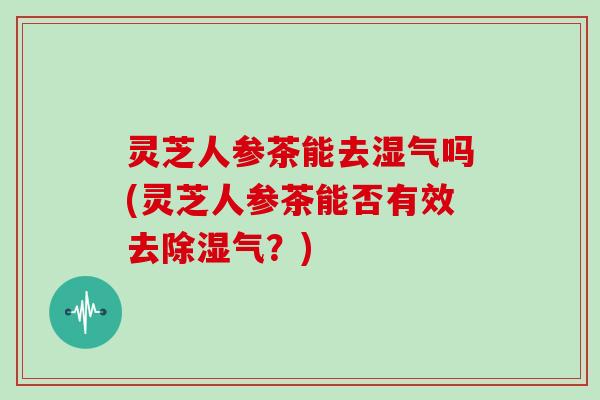 灵芝人参茶能去湿气吗(灵芝人参茶能否有效去除湿气?) 灵芝人参茶能去湿气吗(灵芝人参茶能否有效去除湿气?)